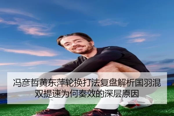 冯彦哲黄东萍轮换打法复盘解析国羽混双提速为何奏效的深层原因
